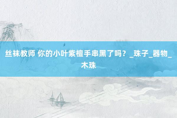 丝袜教师 你的小叶紫檀手串黑了吗？_珠子_器物_木珠