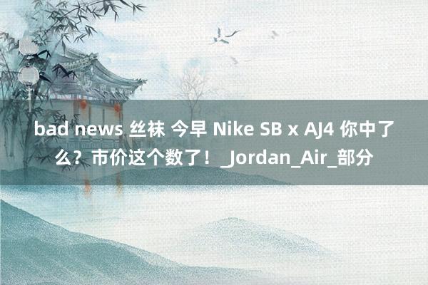 bad news 丝袜 今早 Nike SB x AJ4 你中了么？市价这个数了！_Jordan_Air_部分