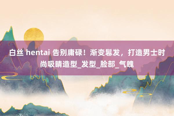 白丝 hentai 告别庸碌！渐变鬈发，打造男士时尚吸睛造型_发型_脸部_气魄