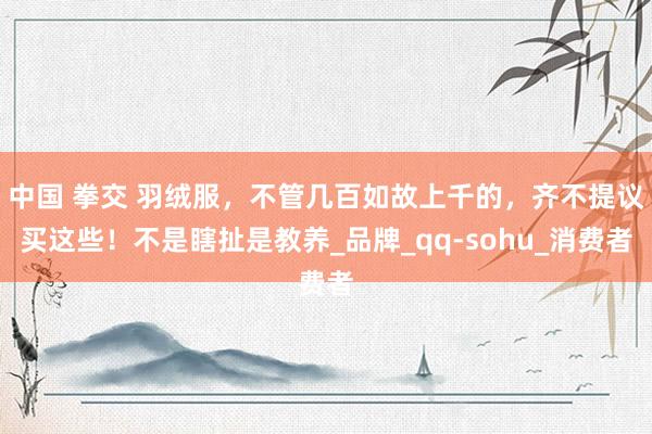 中国 拳交 羽绒服，不管几百如故上千的，齐不提议买这些！不是瞎扯是教养_品牌_qq-sohu_消费者