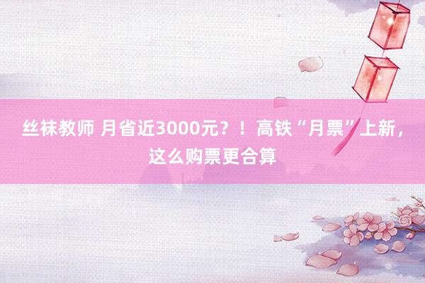 丝袜教师 月省近3000元？！高铁“月票”上新，这么购票更合算