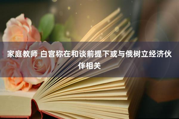 家庭教师 白宫称在和谈前提下或与俄树立经济伙伴相关