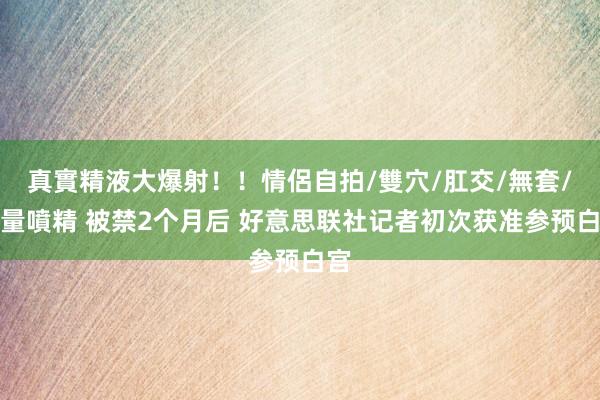 真實精液大爆射！！情侶自拍/雙穴/肛交/無套/大量噴精 被禁2个月后 好意思联社记者初次获准参预白宫