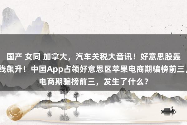 国产 女同 加拿大，汽车关税大音讯！好意思股轰动，特斯拉直线飙升！中国App占领好意思区苹果电商期骗榜前三，发生了什么？