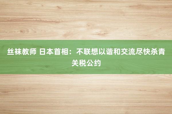 丝袜教师 日本首相：不联想以谐和交流尽快杀青关税公约