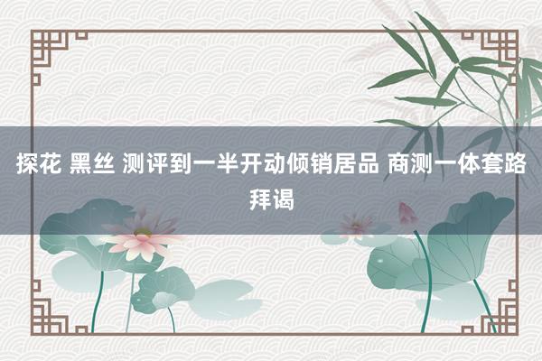 探花 黑丝 测评到一半开动倾销居品 商测一体套路拜谒