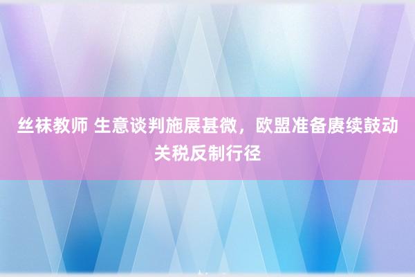 丝袜教师 生意谈判施展甚微，欧盟准备赓续鼓动关税反制行径