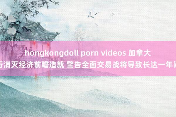 hongkongdoll porn videos 加拿大央行消灭经济前瞻造就 警告全面交易战将导致长达一年阑珊