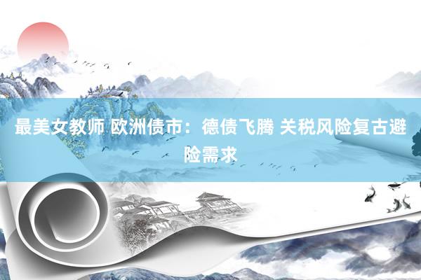 最美女教师 欧洲债市：德债飞腾 关税风险复古避险需求