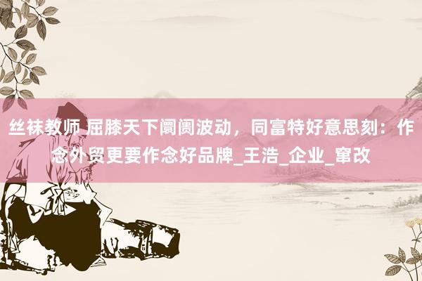 丝袜教师 屈膝天下阛阓波动，同富特好意思刻：作念外贸更要作念好品牌_王浩_企业_窜改