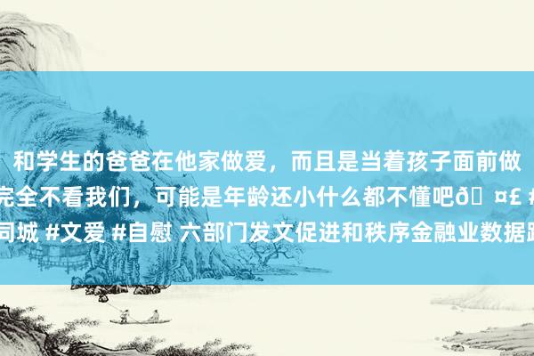 和学生的爸爸在他家做爱，而且是当着孩子面前做爱，太刺激了，孩子完全不看我们，可能是年龄还小什么都不懂吧🤣 #同城 #文爱 #自慰 六部门发文促进和秩序金融业数据跨境流动_指南_音问_评估