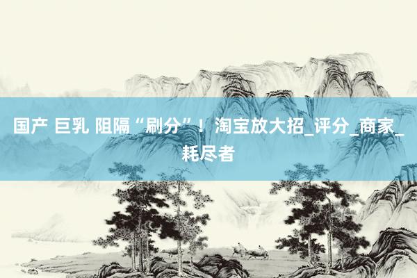 国产 巨乳 阻隔“刷分”！淘宝放大招_评分_商家_耗尽者