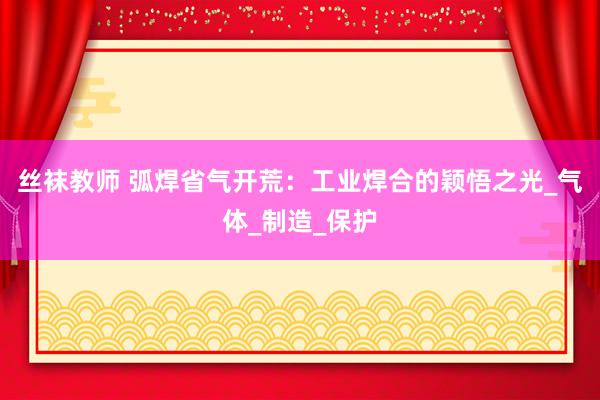 丝袜教师 弧焊省气开荒：工业焊合的颖悟之光_气体_制造_保护
