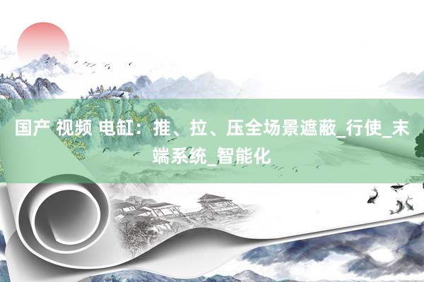 国产 视频 电缸：推、拉、压全场景遮蔽_行使_末端系统_智能化
