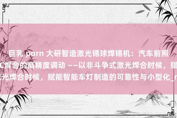巨乳 porn 大研智造激光锡球焊锡机：汽车前照灯DRL芯片LED模块FPC焊合的高精度调动 ——以非斗争式激光焊合时候，赋能智能车灯制造的可靠性与小型化_mm_焊点_工艺