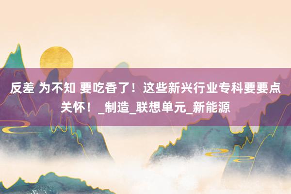 反差 为不知 要吃香了！这些新兴行业专科要要点关怀！_制造_联想单元_新能源