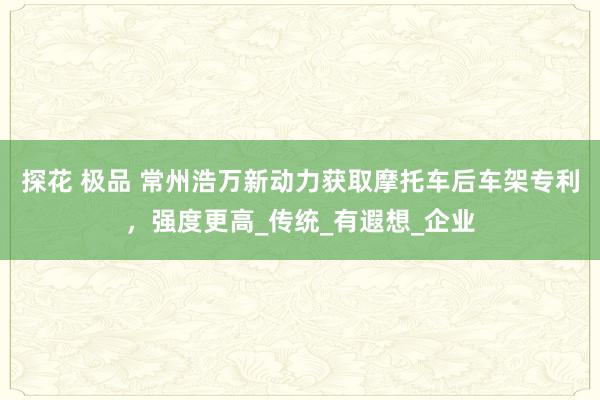 探花 极品 常州浩万新动力获取摩托车后车架专利，强度更高_传统_有遐想_企业