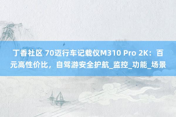 丁香社区 70迈行车记载仪M310 Pro 2K：百元高性价比，自驾游安全护航_监控_功能_场景