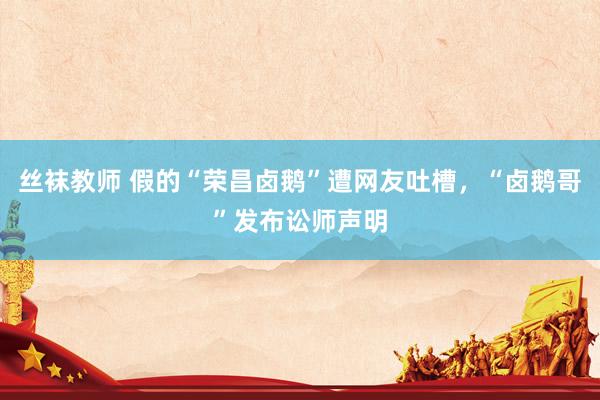 丝袜教师 假的“荣昌卤鹅”遭网友吐槽，“卤鹅哥”发布讼师声明