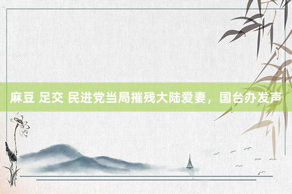 麻豆 足交 民进党当局摧残大陆爱妻，国台办发声