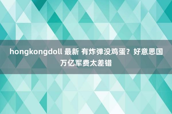 hongkongdoll 最新 有炸弹没鸡蛋？好意思国万亿军费太差错
