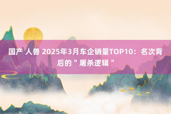 国产 人兽 2025年3月车企销量TOP10：名次背后的＂屠杀逻辑＂