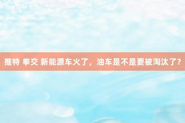 推特 拳交 新能源车火了，油车是不是要被淘汰了？