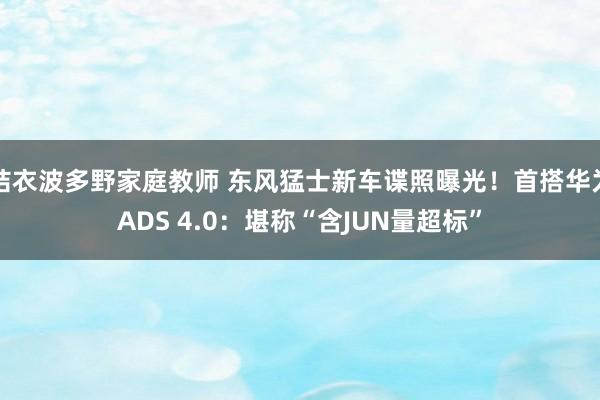 结衣波多野家庭教师 东风猛士新车谍照曝光！首搭华为ADS 4.0：堪称“含JUN量超标”