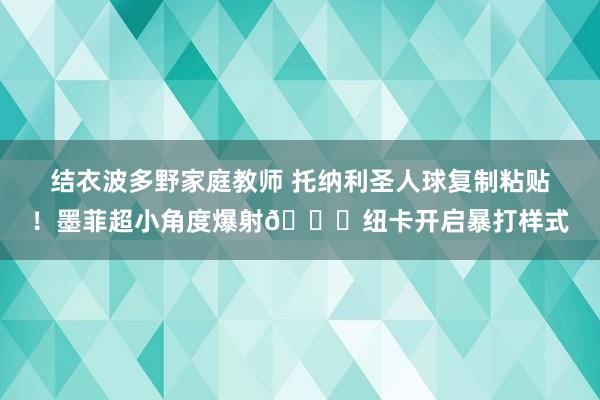 结衣波多野家庭教师 托纳利圣人球复制粘贴！墨菲超小角度爆射🚀纽卡开启暴打样式