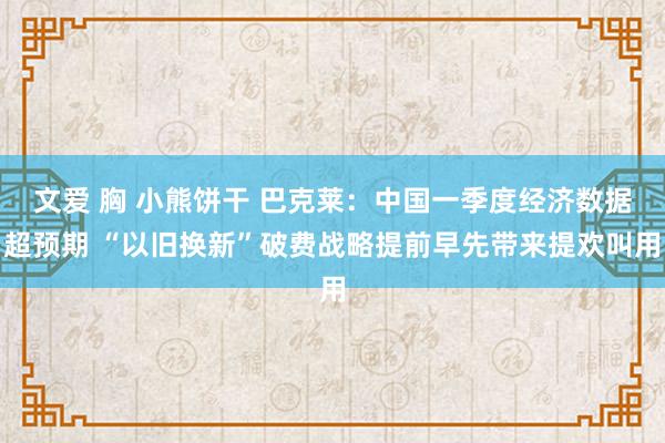 文爱 胸 小熊饼干 巴克莱：中国一季度经济数据超预期 “以旧换新”破费战略提前早先带来提欢叫用