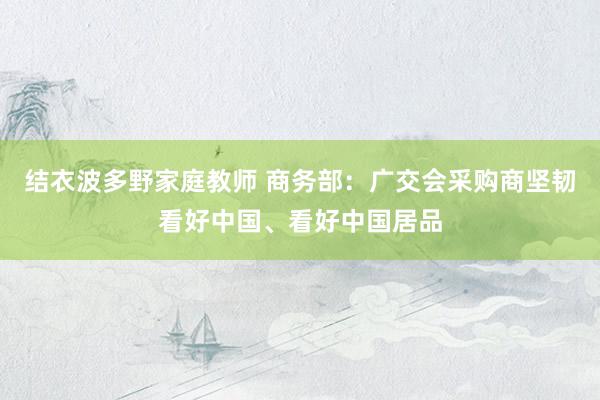 结衣波多野家庭教师 商务部：广交会采购商坚韧看好中国、看好中国居品