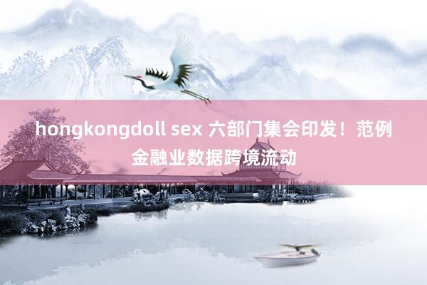 hongkongdoll sex 六部门集会印发！范例金融业数据跨境流动
