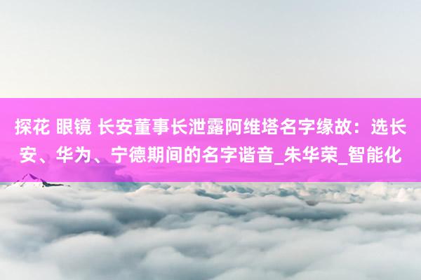 探花 眼镜 长安董事长泄露阿维塔名字缘故：选长安、华为、宁德期间的名字谐音_朱华荣_智能化