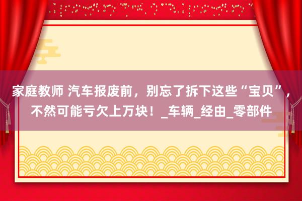 家庭教师 汽车报废前，别忘了拆下这些“宝贝”，不然可能亏欠上万块！_车辆_经由_零部件