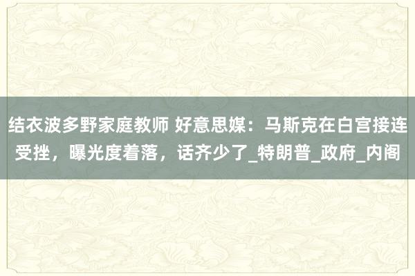 结衣波多野家庭教师 好意思媒：马斯克在白宫接连受挫，曝光度着落，话齐少了_特朗普_政府_内阁