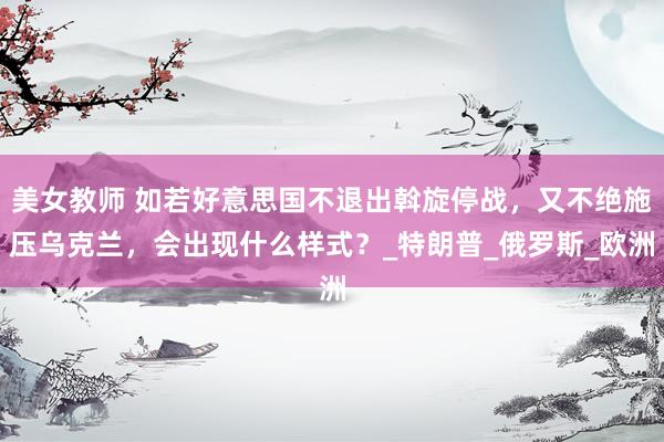 美女教师 如若好意思国不退出斡旋停战，又不绝施压乌克兰，会出现什么样式？_特朗普_俄罗斯_欧洲