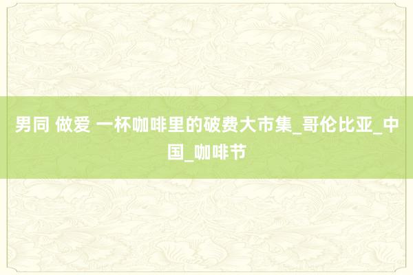 男同 做爱 一杯咖啡里的破费大市集_哥伦比亚_中国_咖啡节