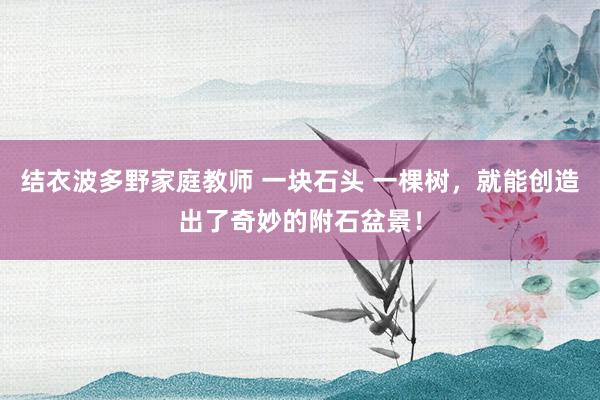 结衣波多野家庭教师 一块石头 一棵树，就能创造出了奇妙的附石盆景！