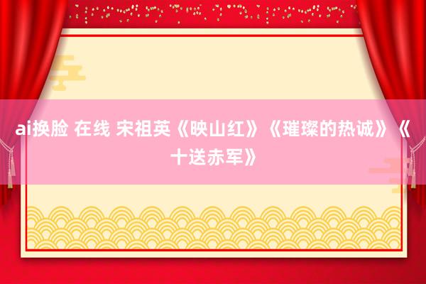 ai换脸 在线 宋祖英《映山红》《璀璨的热诚》《十送赤军》