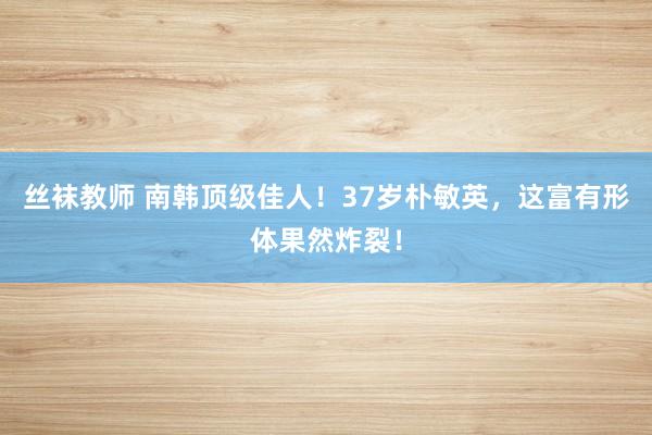 丝袜教师 南韩顶级佳人！37岁朴敏英，这富有形体果然炸裂！