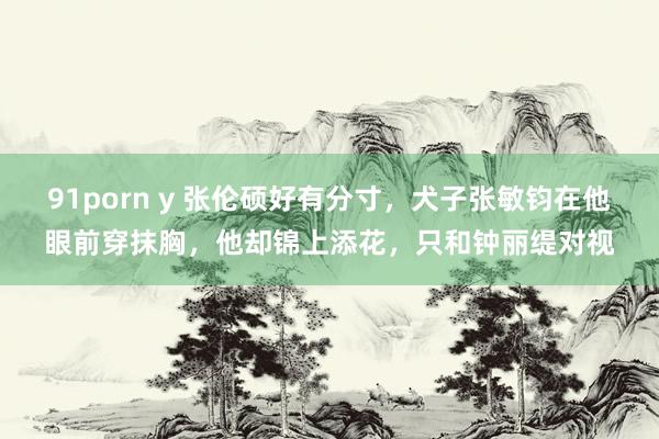 91porn y 张伦硕好有分寸，犬子张敏钧在他眼前穿抹胸，他却锦上添花，只和钟丽缇对视