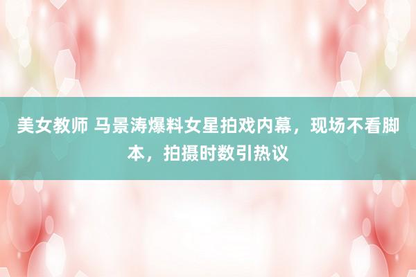 美女教师 马景涛爆料女星拍戏内幕，现场不看脚本，拍摄时数引热议