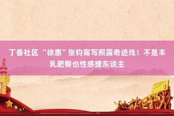丁香社区 “徐惠”张钧甯写照露奇迹线！不是丰乳肥臀也性感撩东谈主