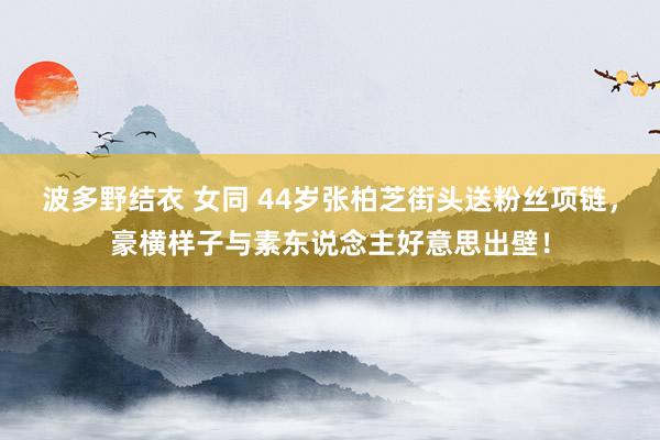 波多野结衣 女同 44岁张柏芝街头送粉丝项链，豪横样子与素东说念主好意思出壁！