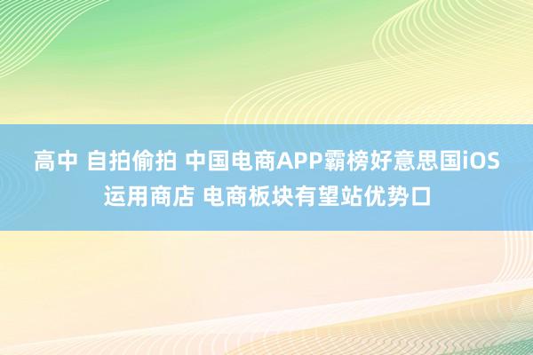 高中 自拍偷拍 中国电商APP霸榜好意思国iOS运用商店 电商板块有望站优势口