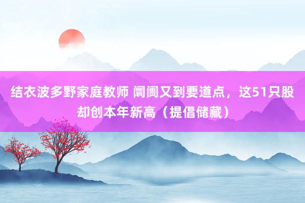 结衣波多野家庭教师 阛阓又到要道点，这51只股却创本年新高（提倡储藏）