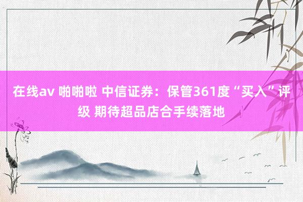 在线av 啪啪啦 中信证券：保管361度“买入”评级 期待超品店合手续落地