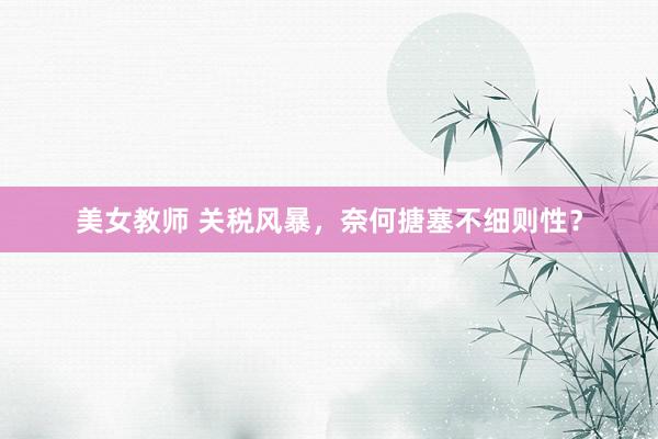 美女教师 关税风暴，奈何搪塞不细则性？