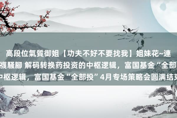 高段位氣質御姐【功夫不好不要找我】姐妹花~連體絲襪~大奶晃動~絲襪騷腳 解码转换药投资的中枢逻辑，富国基金“全部投”4月专场策略会圆满结束