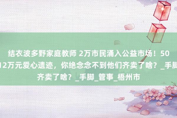 结衣波多野家庭教师 2万市民涌入公益市场！50所中小学生创12万元爱心遗迹，你绝念念不到他们齐卖了啥？_手脚_管事_梧州市
